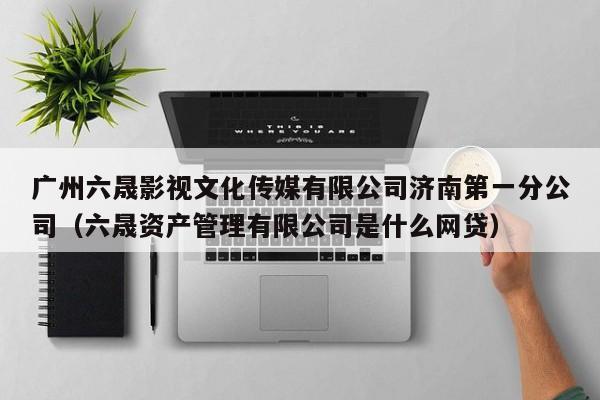 广州六晟影视文化传媒有限公司济南第一分公司（六晟资产管理有限公司是什么网贷）