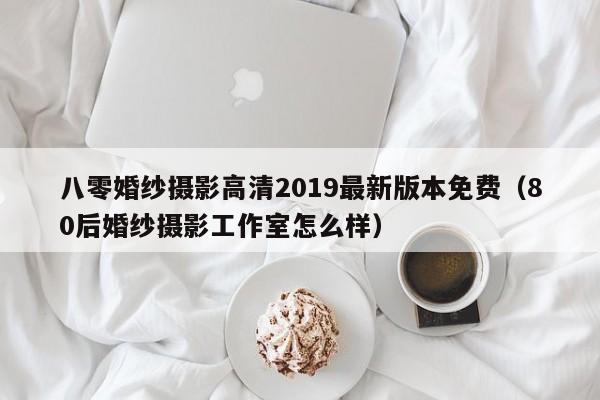 八零婚纱摄影高清2019最新版本免费（80后婚纱摄影工作室怎么样）