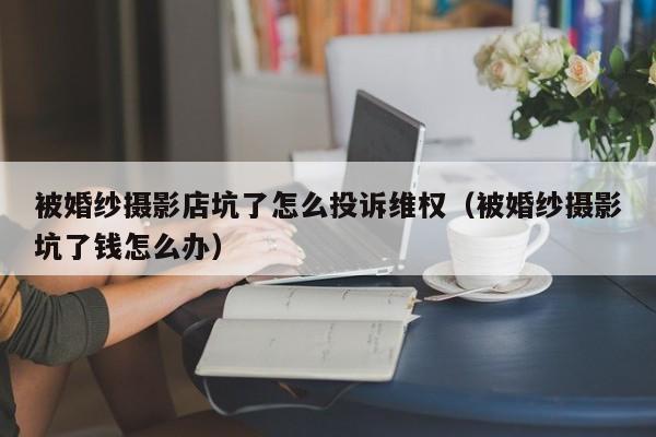 被婚纱摄影店坑了怎么投诉维权（被婚纱摄影坑了钱怎么办）