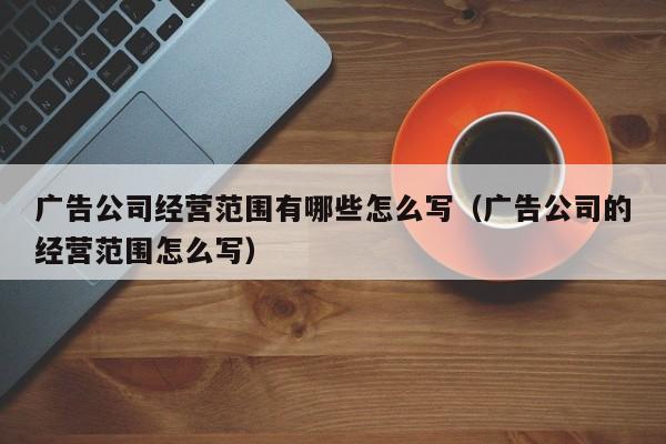 广告公司经营范围有哪些怎么写（广告公司的经营范围怎么写）