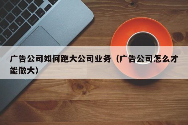 广告公司如何跑大公司业务（广告公司怎么才能做大）