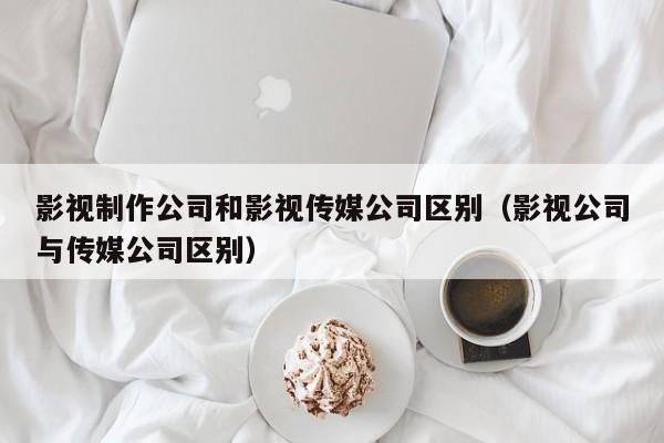 影视制作公司和影视传媒公司区别（影视公司与传媒公司区别）