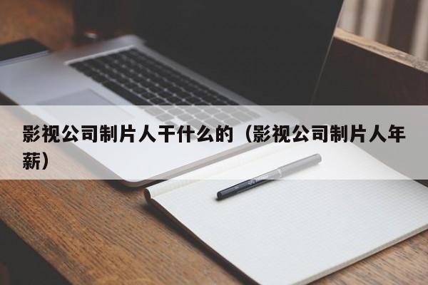 影视公司制片人干什么的（影视公司制片人年薪）