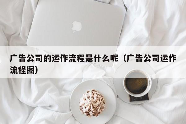 广告公司的运作流程是什么呢（广告公司运作流程图）