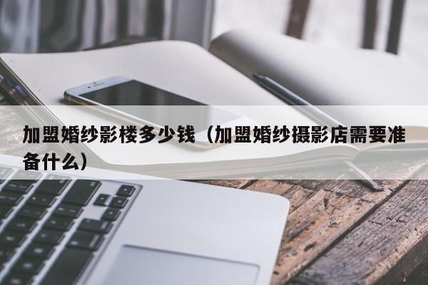 加盟婚纱影楼多少钱（加盟婚纱摄影店需要准备什么）