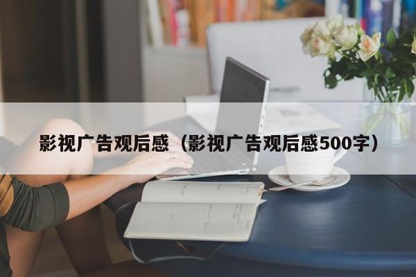 影视广告观后感（影视广告观后感500字）