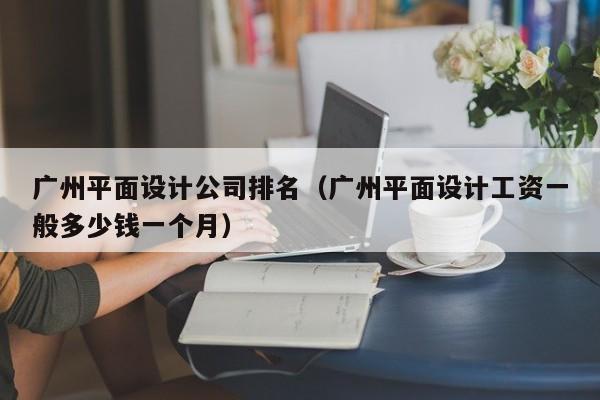 广州平面设计公司排名（广州平面设计工资一般多少钱一个月）