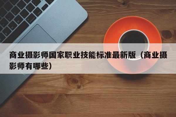 商业摄影师国家职业技能标准最新版（商业摄影师有哪些）