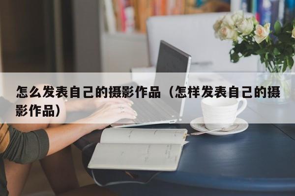 怎么发表自己的摄影作品（怎样发表自己的摄影作品）