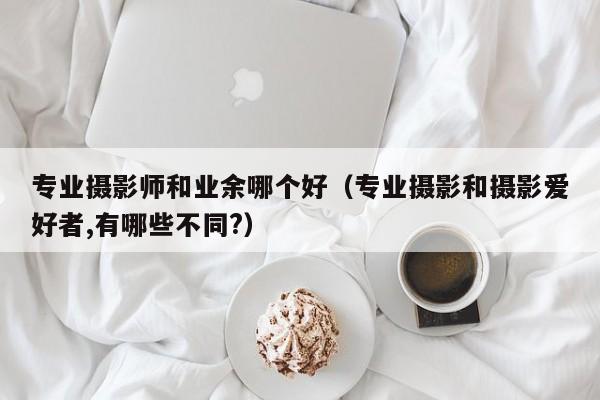 专业摄影师和业余哪个好（专业摄影和摄影爱好者,有哪些不同?）