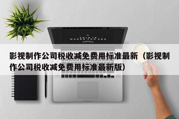 影视制作公司税收减免费用标准最新（影视制作公司税收减免费用标准最新版）