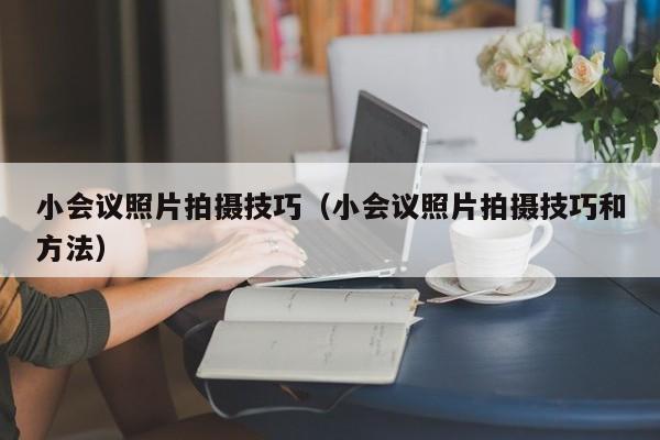 小会议照片拍摄技巧（小会议照片拍摄技巧和方法）