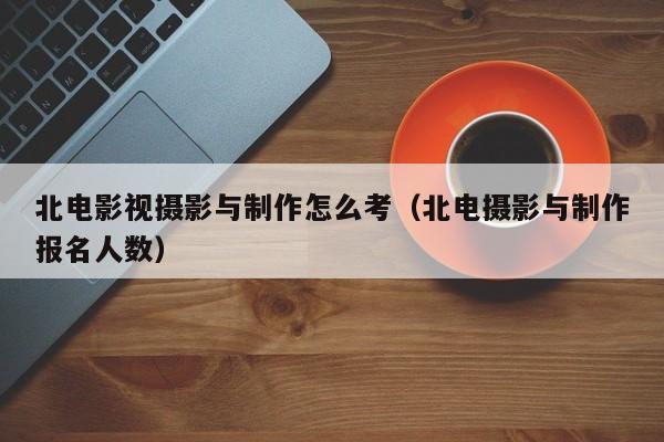 北电影视摄影与制作怎么考（北电摄影与制作报名人数）