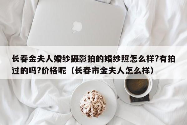 长春金夫人婚纱摄影拍的婚纱照怎么样?有拍过的吗?价格呢（长春市金夫人怎么样）