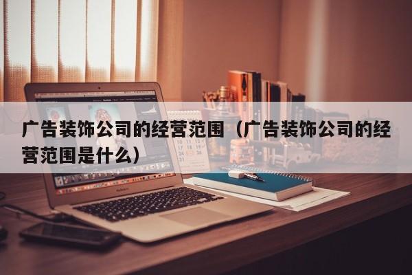 广告装饰公司的经营范围（广告装饰公司的经营范围是什么）