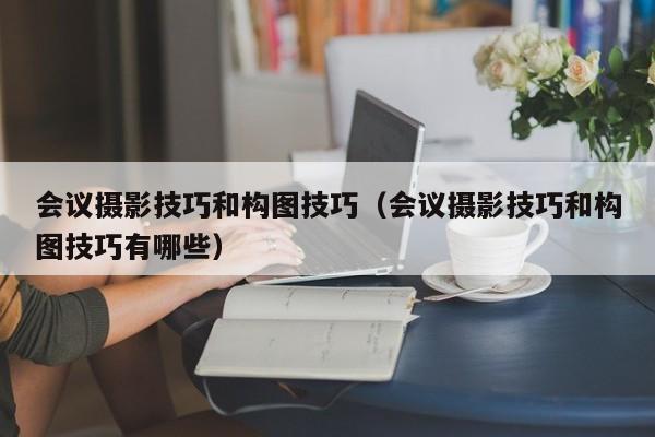 会议摄影技巧和构图技巧（会议摄影技巧和构图技巧有哪些）