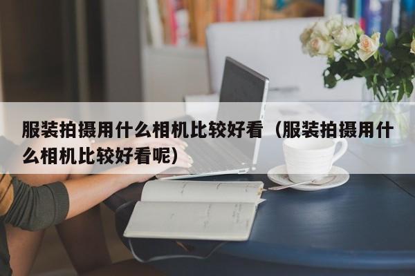 服装拍摄用什么相机比较好看（服装拍摄用什么相机比较好看呢）