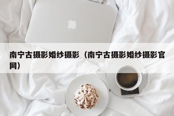 南宁古摄影婚纱摄影（南宁古摄影婚纱摄影官网）