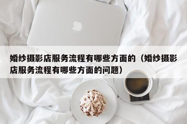 婚纱摄影店服务流程有哪些方面的（婚纱摄影店服务流程有哪些方面的问题）