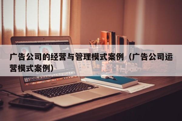 广告公司的经营与管理模式案例（广告公司运营模式案例）