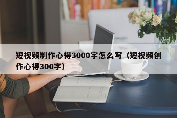 短视频制作心得3000字怎么写（短视频创作心得300字）