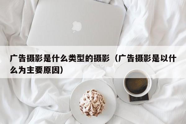 广告摄影是什么类型的摄影（广告摄影是以什么为主要原因）