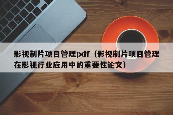 影视制片项目管理pdf（影视制片项目管理在影视行业应用中的重要性论文）