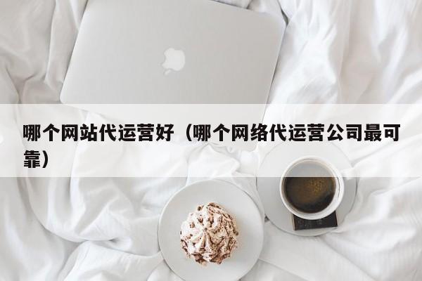 哪个网站代运营好（哪个网络代运营公司最可靠）