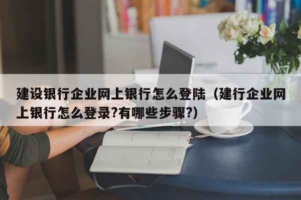 建设银行企业网上银行怎么登陆（建行企业网上银行怎么登录?有哪些步骤?）