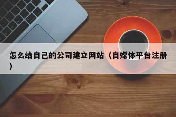 怎么给自己的公司建立网站（自媒体平台注册）