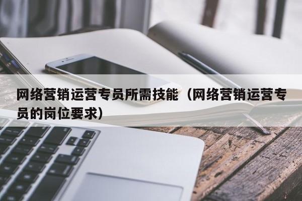 网络营销运营专员所需技能（网络营销运营专员的岗位要求）