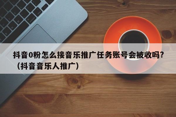 抖音0粉怎么接音乐推广任务账号会被收吗?（抖音音乐人推广）