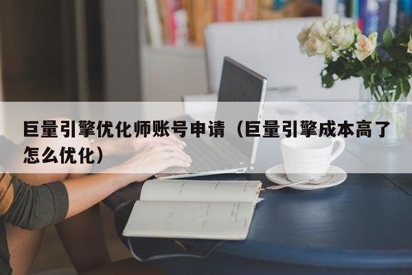 巨量引擎优化师账号申请（巨量引擎成本高了怎么优化）