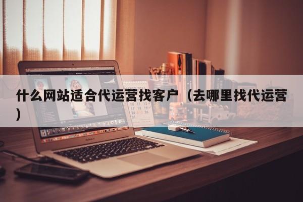 什么网站适合代运营找客户（去哪里找代运营）