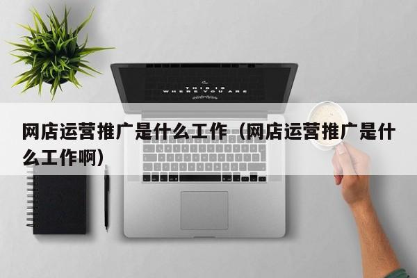 网店运营推广是什么工作（网店运营推广是什么工作啊）