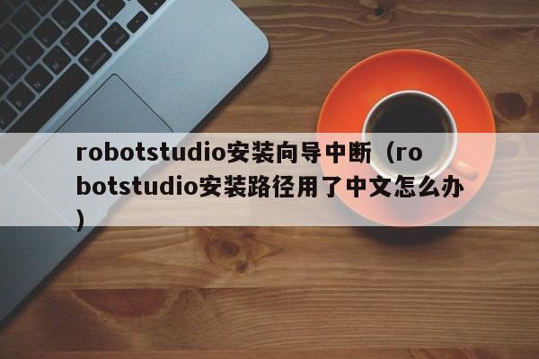 robotstudio安装向导中断（robotstudio安装路径用了中文怎么办）